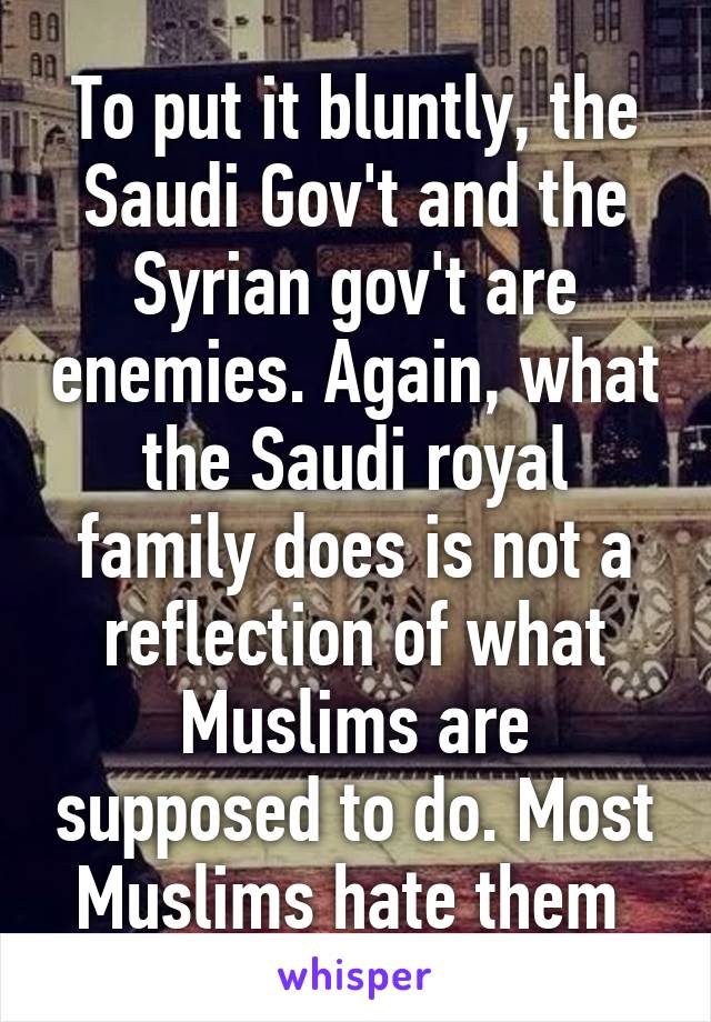 To put it bluntly, the Saudi Gov't and the Syrian gov't are enemies. Again, what the Saudi royal family does is not a reflection of what Muslims are supposed to do. Most Muslims hate them 