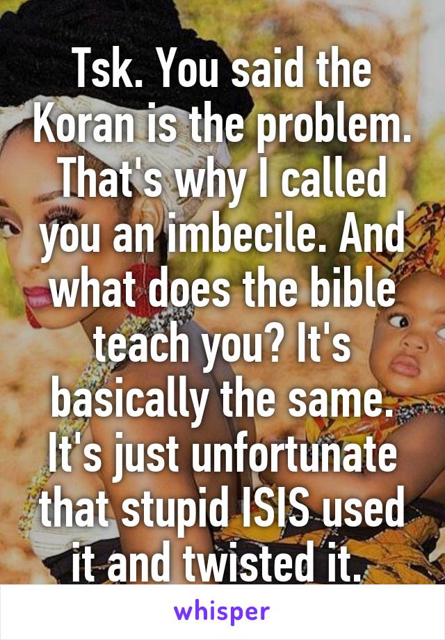 Tsk. You said the Koran is the problem. That's why I called you an imbecile. And what does the bible teach you? It's basically the same. It's just unfortunate that stupid ISIS used it and twisted it. 