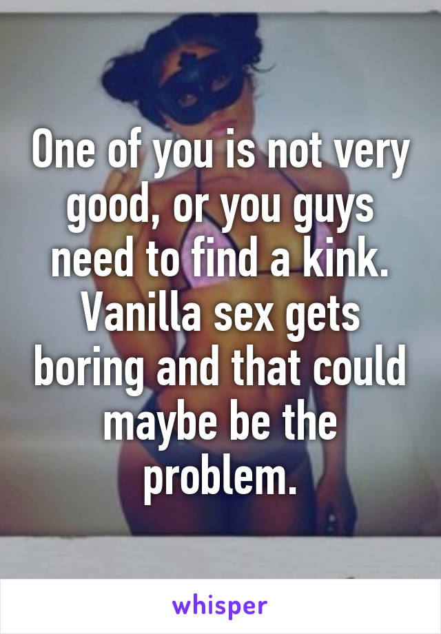 One of you is not very good, or you guys need to find a kink. Vanilla sex gets boring and that could maybe be the problem.