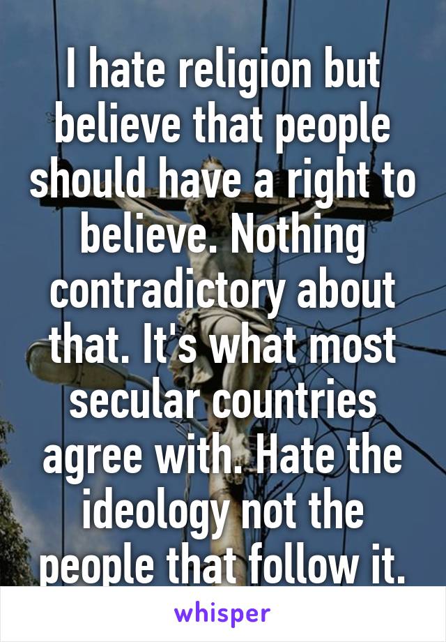 I hate religion but believe that people should have a right to believe. Nothing contradictory about that. It's what most secular countries agree with. Hate the ideology not the people that follow it.