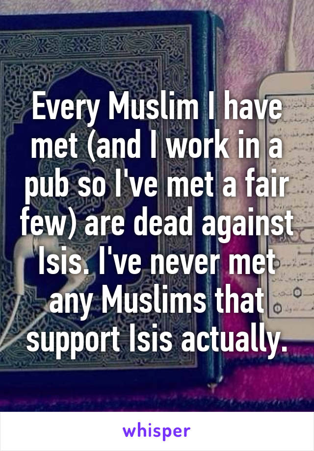 Every Muslim I have met (and I work in a pub so I've met a fair few) are dead against Isis. I've never met any Muslims that support Isis actually.