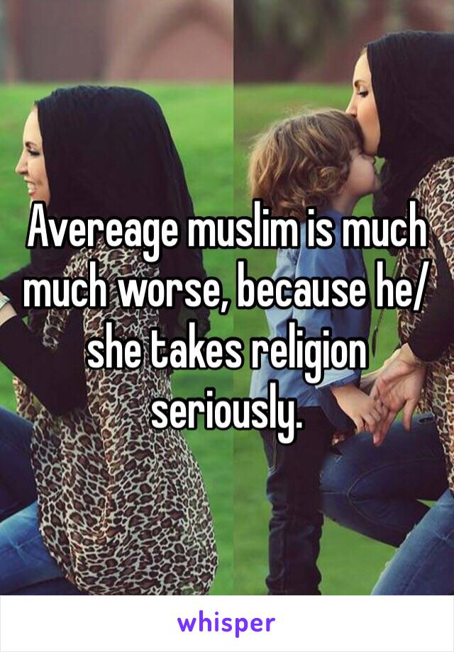 Avereage muslim is much much worse, because he/she takes religion seriously. 