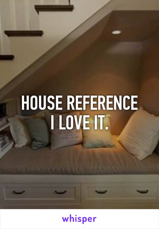 HOUSE REFERENCE
I LOVE IT.