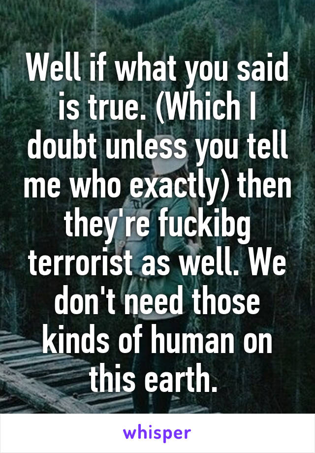 Well if what you said is true. (Which I doubt unless you tell me who exactly) then they're fuckibg terrorist as well. We don't need those kinds of human on this earth. 