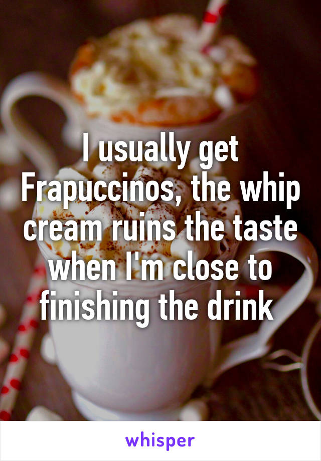 I usually get Frapuccinos, the whip cream ruins the taste when I'm close to finishing the drink 