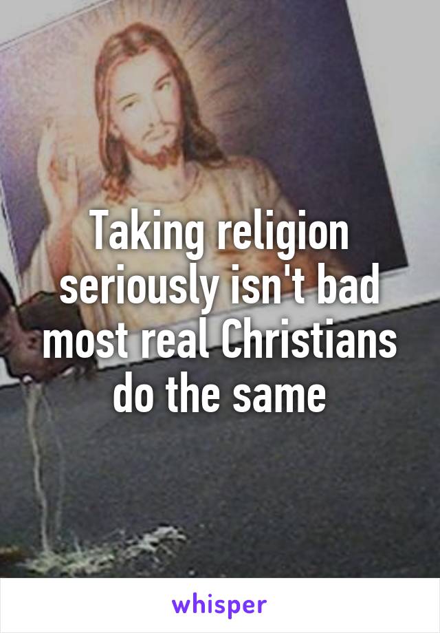 Taking religion seriously isn't bad most real Christians do the same