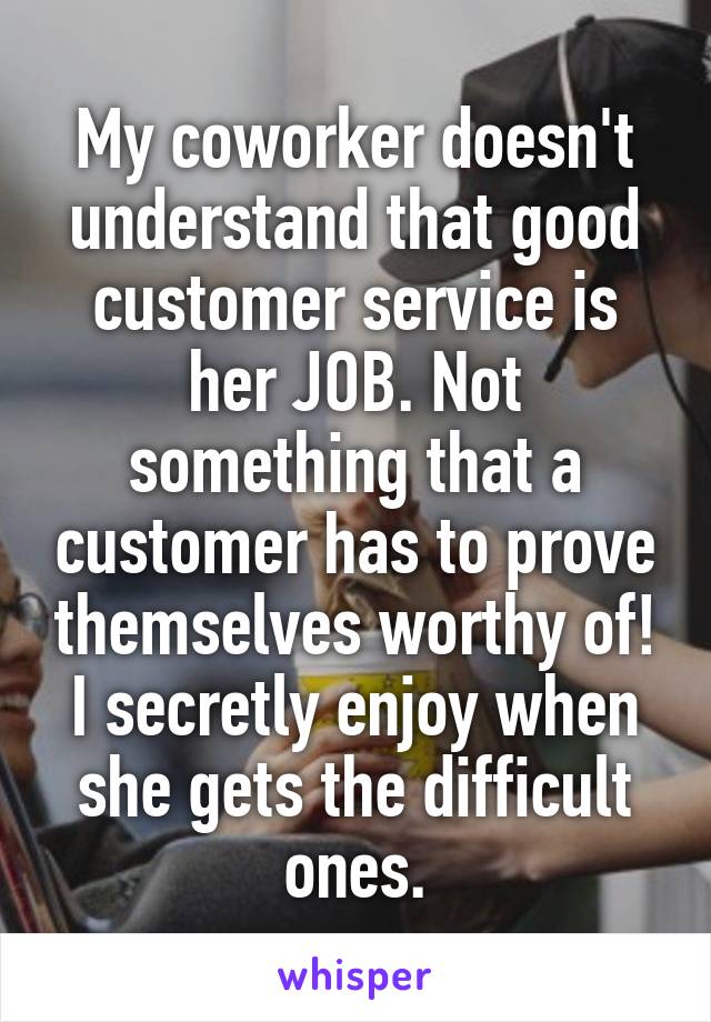 My coworker doesn't understand that good customer service is her JOB. Not something that a customer has to prove themselves worthy of! I secretly enjoy when she gets the difficult ones.