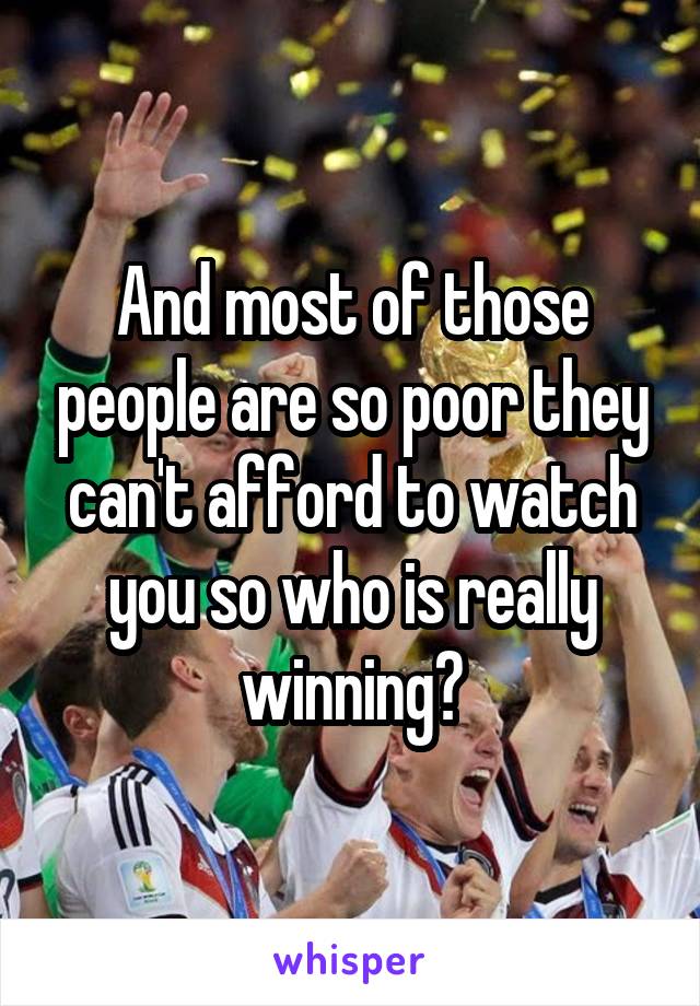 And most of those people are so poor they can't afford to watch you so who is really winning?