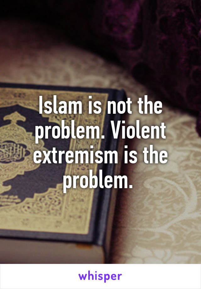 Islam is not the problem. Violent extremism is the problem. 