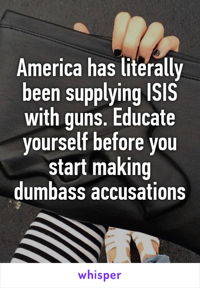 America has literally been supplying ISIS with guns. Educate yourself before you start making dumbass accusations 