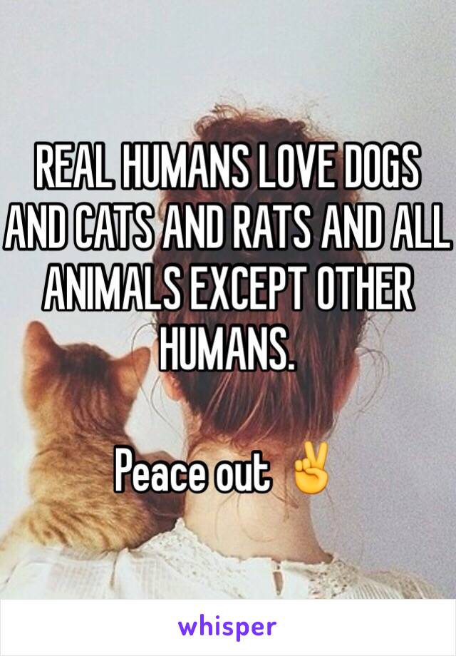 REAL HUMANS LOVE DOGS AND CATS AND RATS AND ALL ANIMALS EXCEPT OTHER HUMANS.

Peace out ✌