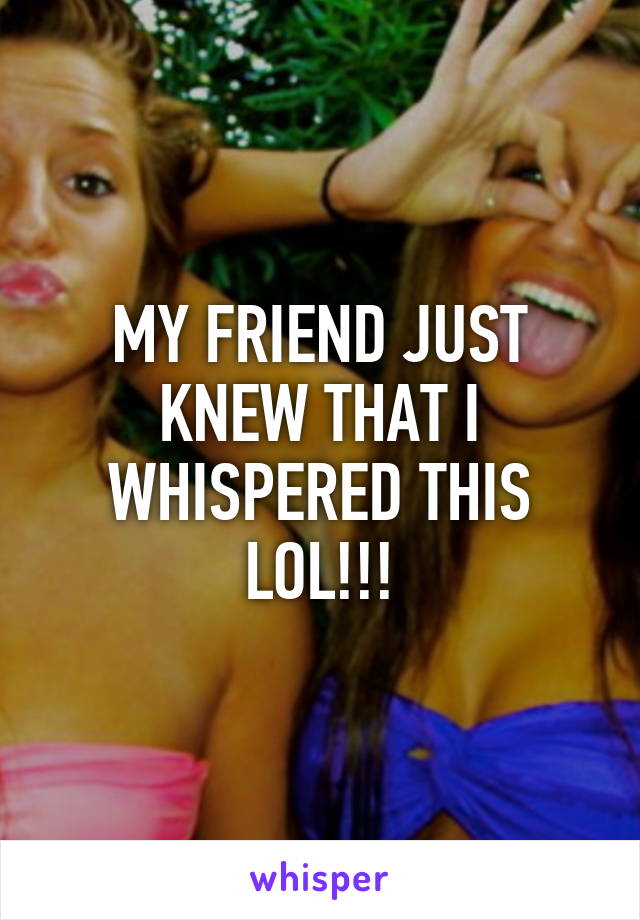 MY FRIEND JUST KNEW THAT I WHISPERED THIS LOL!!!