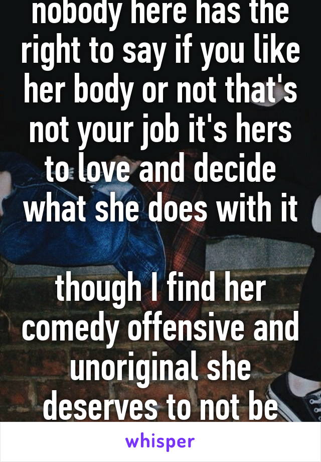 nobody here has the right to say if you like her body or not that's not your job it's hers to love and decide what she does with it 
though I find her comedy offensive and unoriginal she deserves to not be judged 