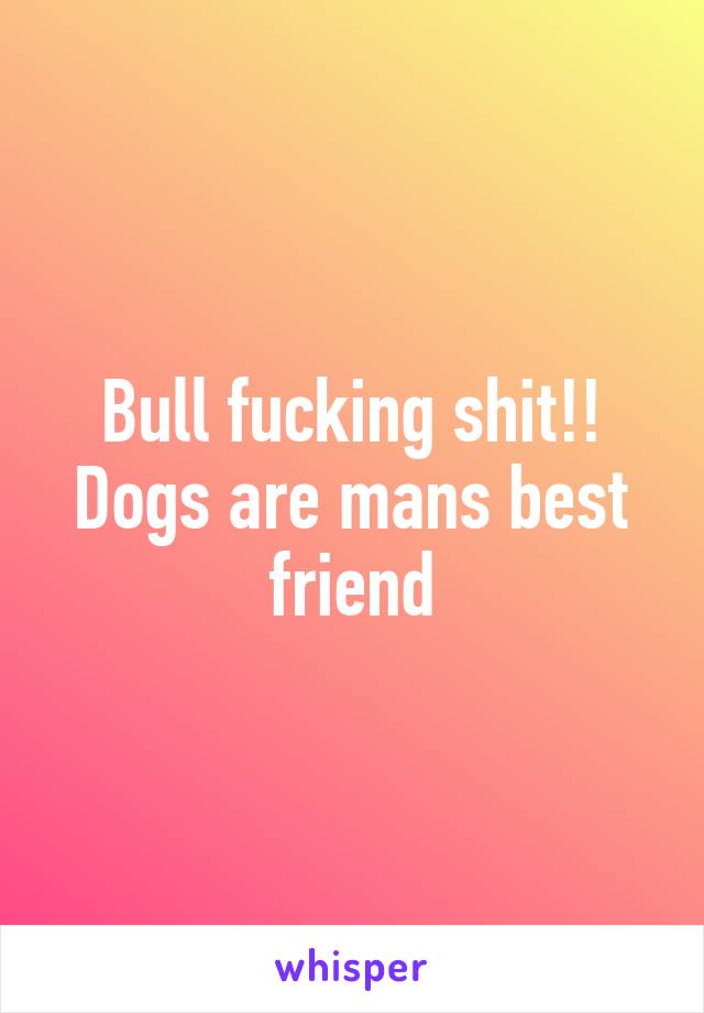 Bull fucking shit!! Dogs are mans best friend