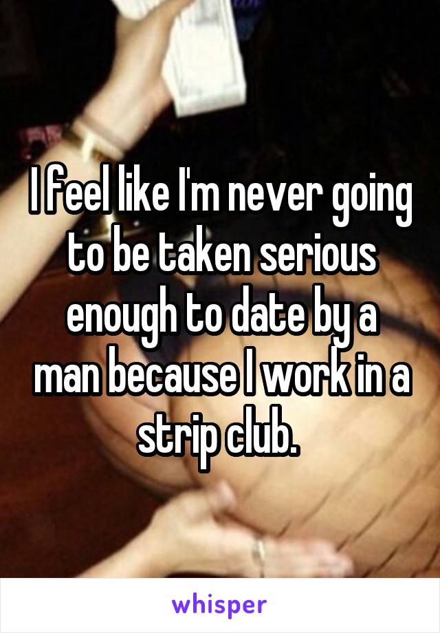 I feel like I'm never going to be taken serious enough to date by a man because I work in a strip club. 