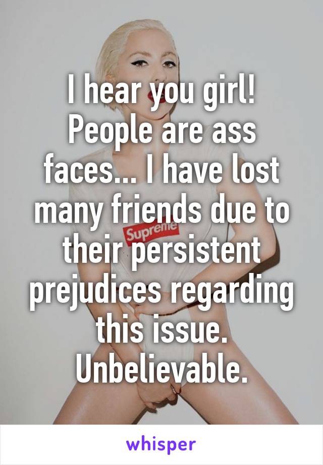 I hear you girl!
People are ass faces... I have lost many friends due to their persistent prejudices regarding this issue. Unbelievable.