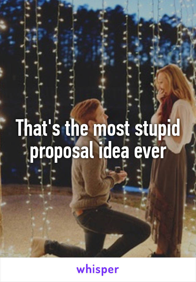 That's the most stupid proposal idea ever