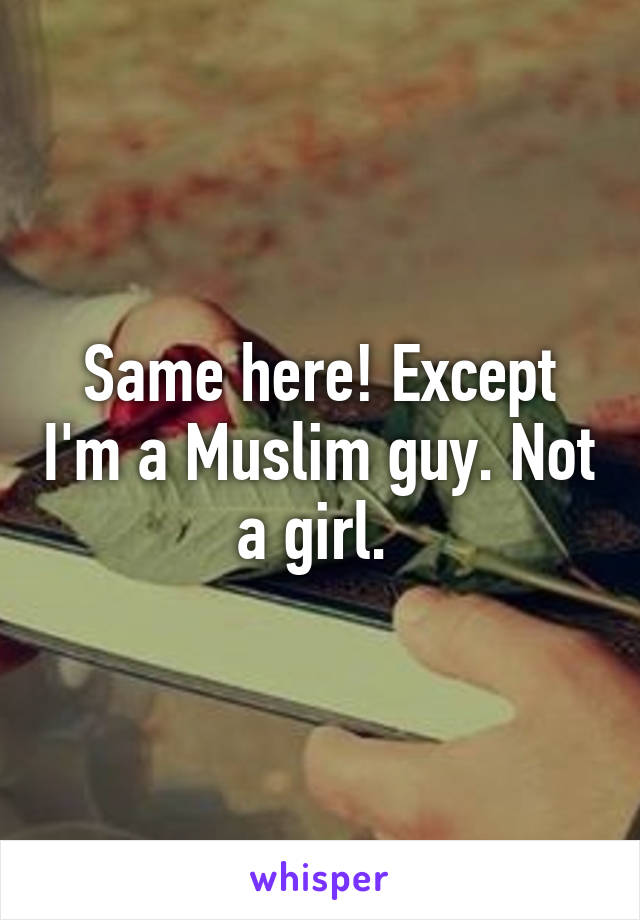 Same here! Except I'm a Muslim guy. Not a girl. 