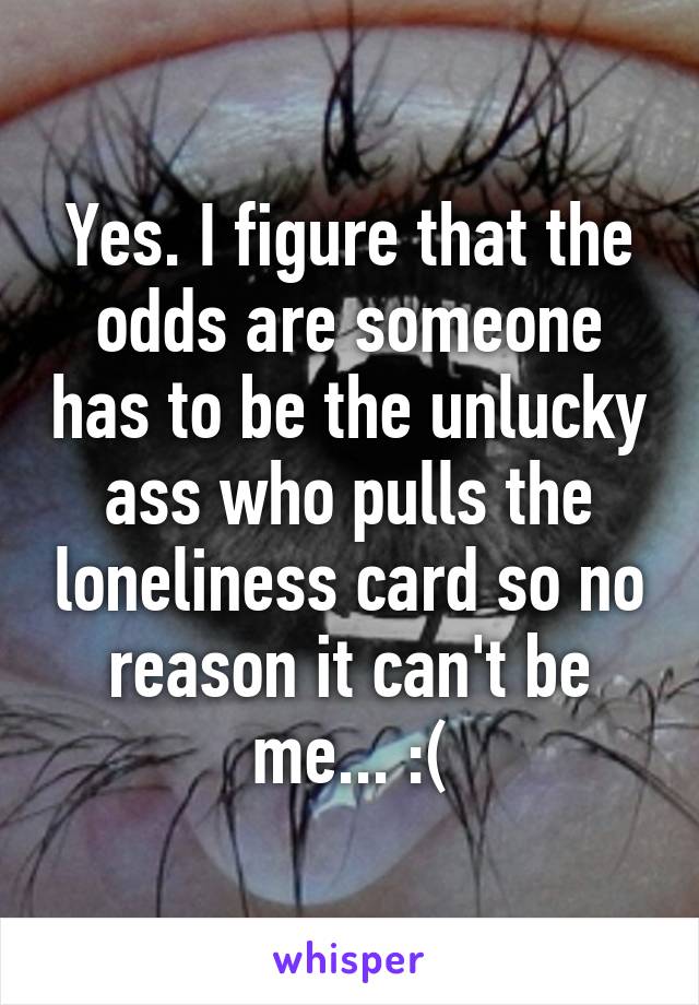 Yes. I figure that the odds are someone has to be the unlucky ass who pulls the loneliness card so no reason it can't be me... :(