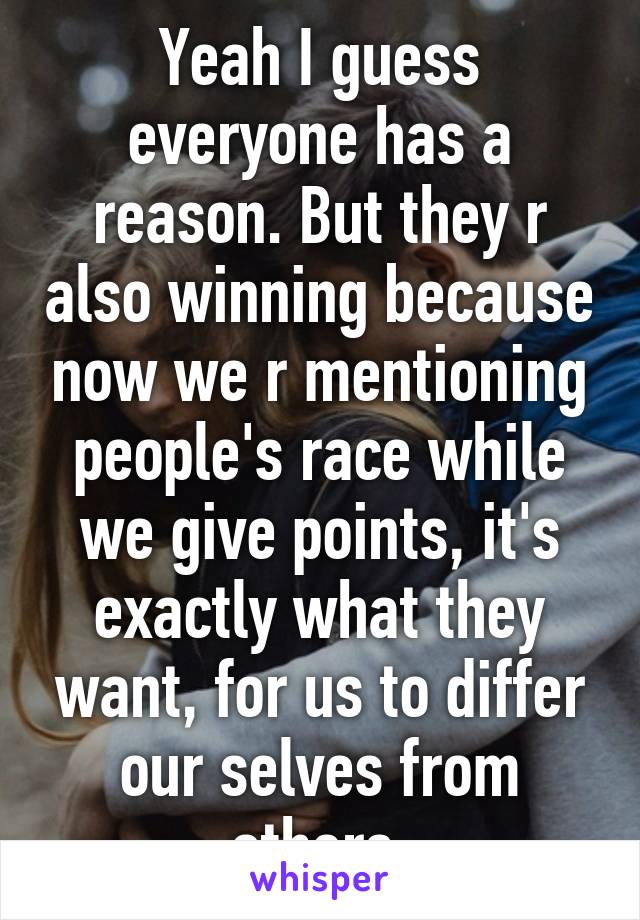 Yeah I guess everyone has a reason. But they r also winning because now we r mentioning people's race while we give points, it's exactly what they want, for us to differ our selves from others.