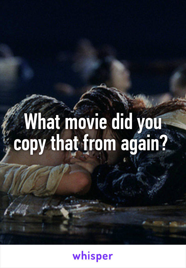 What movie did you copy that from again? 