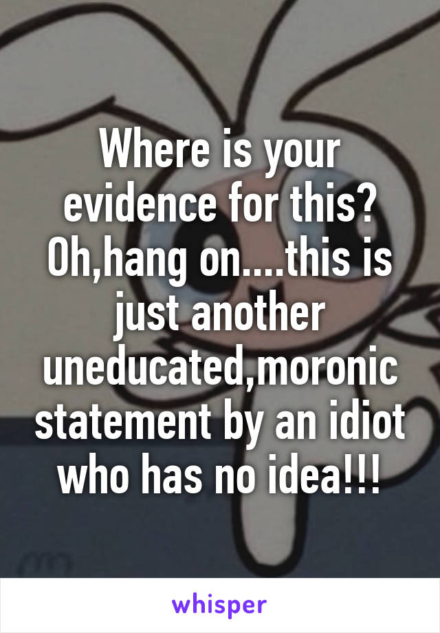 Where is your evidence for this? Oh,hang on....this is just another uneducated,moronic statement by an idiot who has no idea!!!