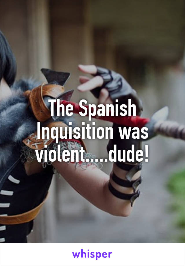 The Spanish Inquisition was violent.....dude!