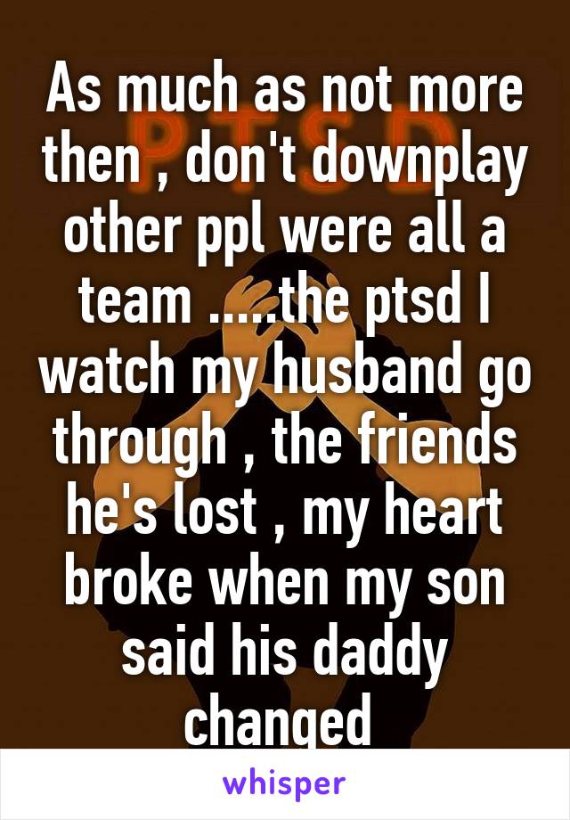 As much as not more then , don't downplay other ppl were all a team .....the ptsd I watch my husband go through , the friends he's lost , my heart broke when my son said his daddy changed 