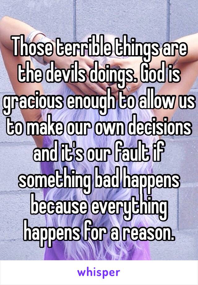 Those terrible things are the devils doings. God is gracious enough to allow us to make our own decisions and it's our fault if something bad happens because everything happens for a reason.