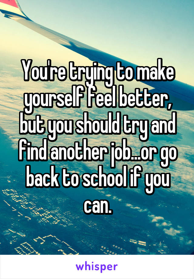 You're trying to make yourself feel better, but you should try and find another job...or go back to school if you can.