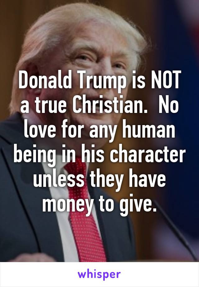 Donald Trump is NOT a true Christian.  No love for any human being in his character unless they have money to give.