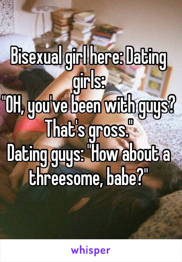 Bisexual girl here: Dating girls:
"OH, you've been with guys? That's gross."
Dating guys: "How about a threesome, babe?"