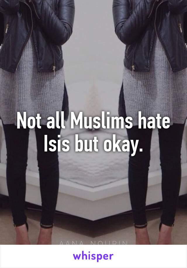 Not all Muslims hate Isis but okay.