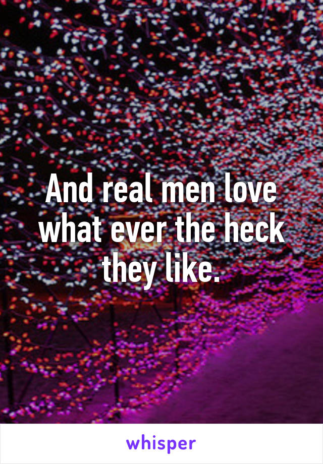 And real men love what ever the heck they like.