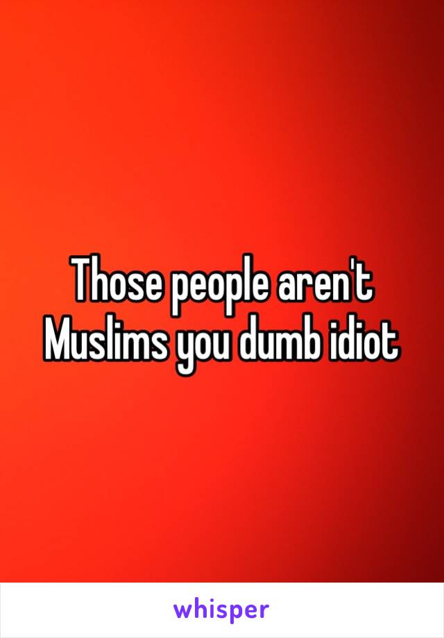 Those people aren't Muslims you dumb idiot