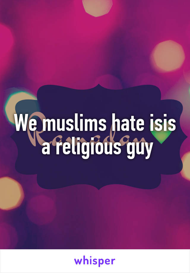 We muslims hate isis
 a religious guy