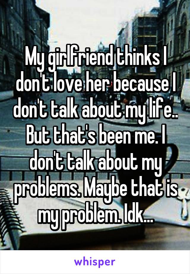 My girlfriend thinks I don't love her because I don't talk about my life.. But that's been me. I don't talk about my problems. Maybe that is my problem. Idk...