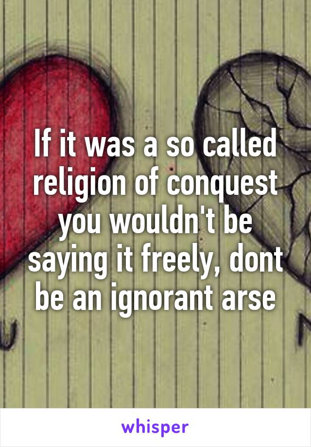 If it was a so called religion of conquest you wouldn't be saying it freely, dont be an ignorant arse