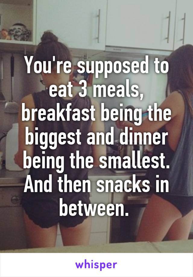 You're supposed to eat 3 meals, breakfast being the biggest and dinner being the smallest. And then snacks in between. 
