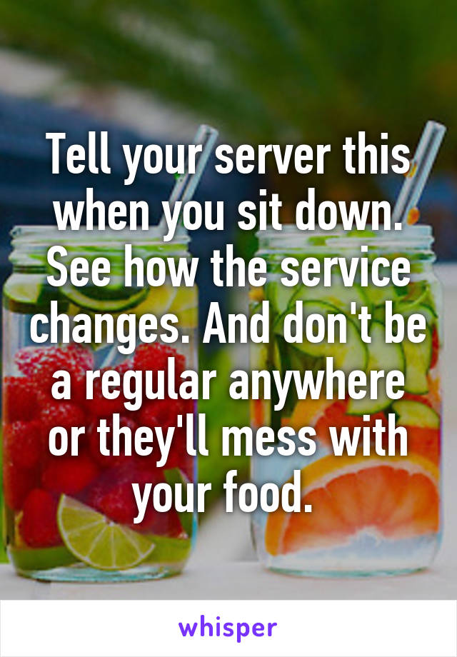 Tell your server this when you sit down. See how the service changes. And don't be a regular anywhere or they'll mess with your food. 
