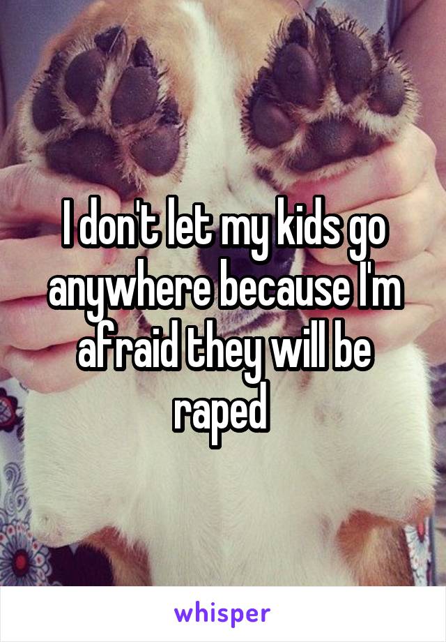 I don't let my kids go anywhere because I'm afraid they will be raped 