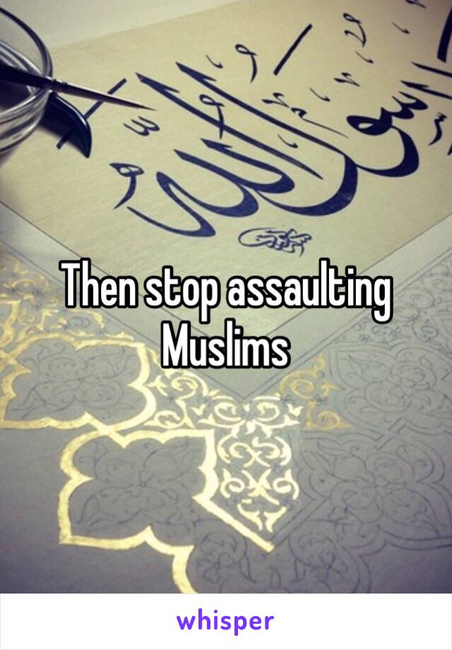 Then stop assaulting Muslims