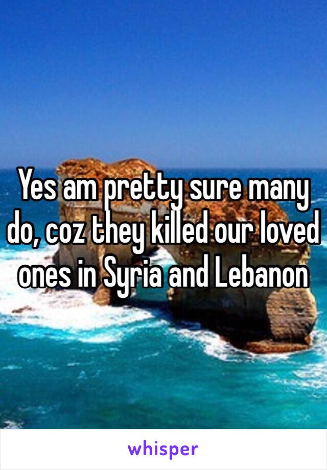 Yes am pretty sure many do, coz they killed our loved ones in Syria and Lebanon