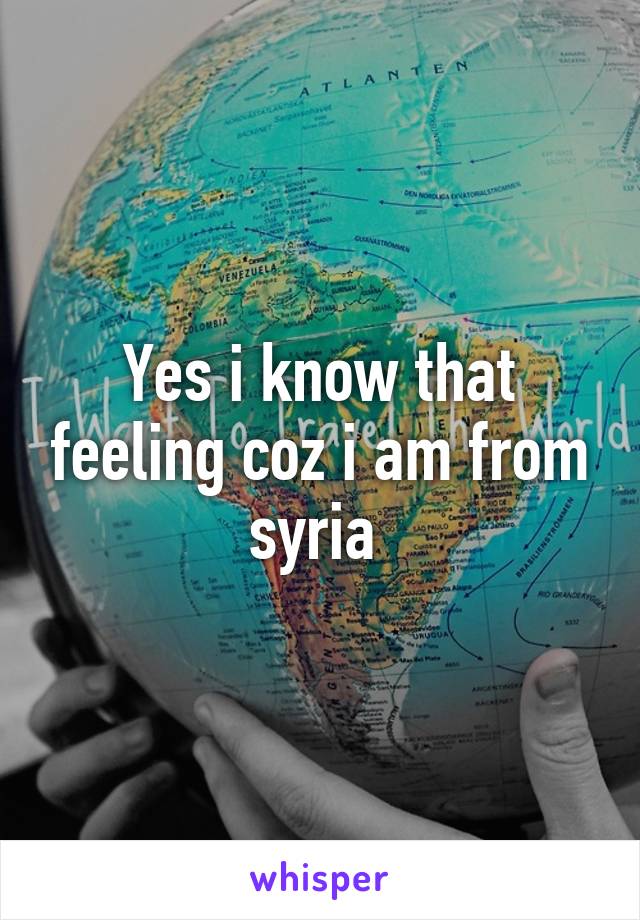 Yes i know that feeling coz i am from syria 