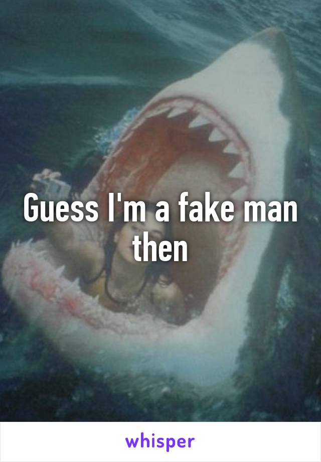 Guess I'm a fake man then