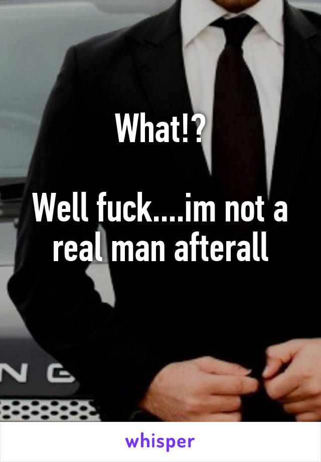 What!?

Well fuck....im not a real man afterall

