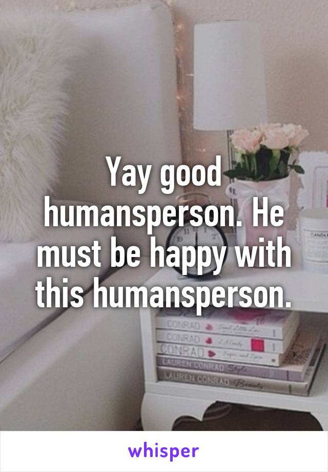 Yay good humansperson. He must be happy with this humansperson.