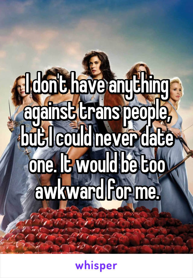 I don't have anything against trans people, but I could never date one. It would be too awkward for me.