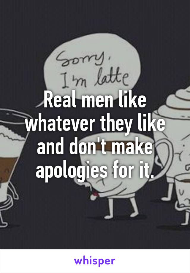 Real men like whatever they like and don't make apologies for it.