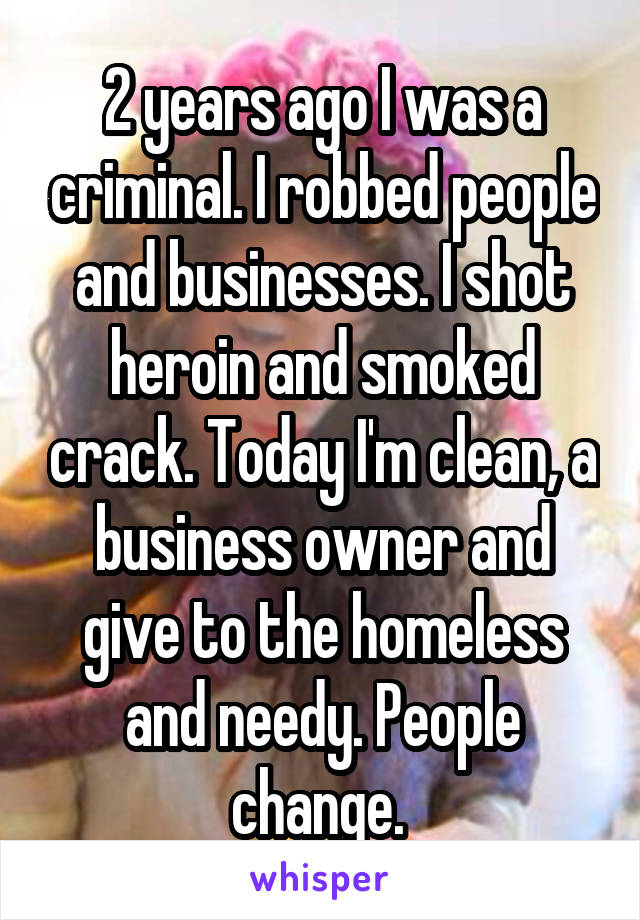 2 years ago I was a criminal. I robbed people and businesses. I shot heroin and smoked crack. Today I'm clean, a business owner and give to the homeless and needy. People change. 